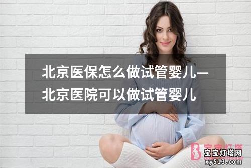 北京医保怎么做试管婴儿—北京医院可以做试管婴儿