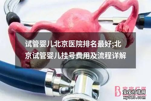 试管婴儿北京医院排名最好;北京试管婴儿挂号费用及流程详解