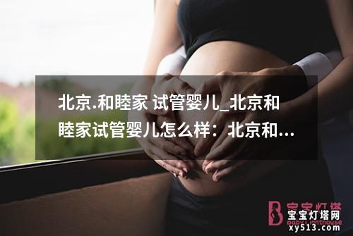 北京.和睦家 试管婴儿_北京和睦家试管婴儿怎么样：北京和睦家：试管婴儿之路