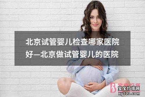 北京试管婴儿检查哪家医院好—北京做试管婴儿的医院