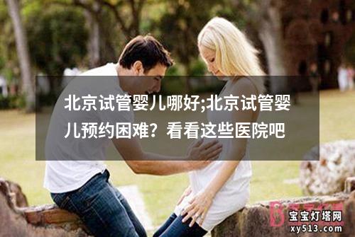 北京试管婴儿哪好;北京试管婴儿预约困难？看看这些医院吧