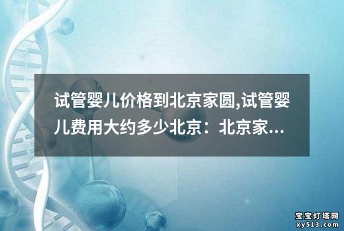 试管婴儿价格到北京家圆,试管婴儿费用大约多少北京：北京家圆试管婴儿价格及服务一览