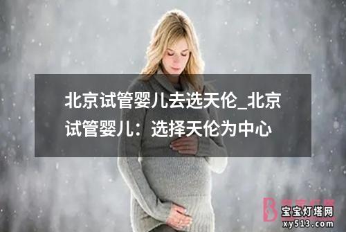 北京试管婴儿去选天伦_北京试管婴儿：选择天伦为中心