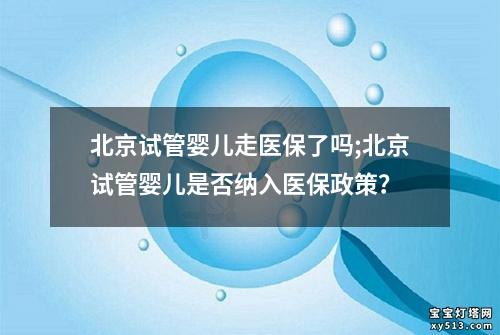 北京试管婴儿走医保了吗;北京试管婴儿是否纳入医保政策？