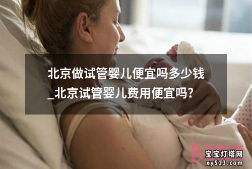 北京做试管婴儿便宜吗多少钱_北京试管婴儿费用便宜吗？