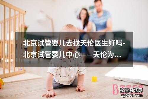 北京试管婴儿去找天伦医生好吗-北京试管婴儿中心——天伦为您服务