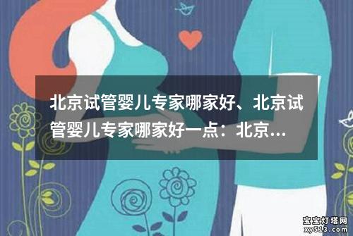 北京试管婴儿专家哪家好、北京试管婴儿专家哪家好一点：北京试管婴儿专家排名及口碑调查