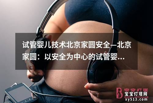 试管婴儿技术北京家圆安全—北京家圆：以安全为中心的试管婴儿技术