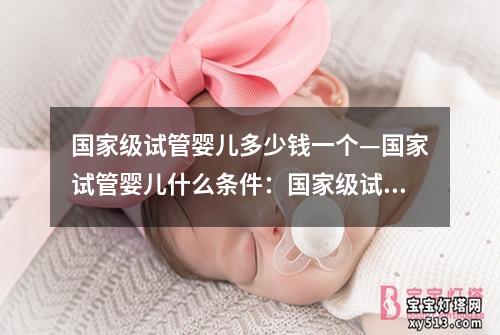 国家级试管婴儿多少钱一个—国家试管婴儿什么条件：国家级试管婴儿价格揭秘