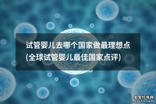 试管婴儿去哪个国家做最理想点(全球试管婴儿最佳国家点评)