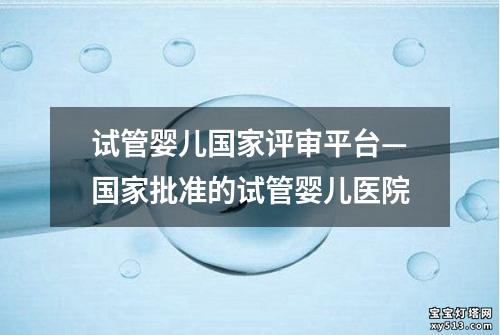 试管婴儿国家评审平台—国家批准的试管婴儿医院