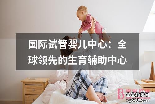 国际试管婴儿中心：全球领先的生育辅助中心