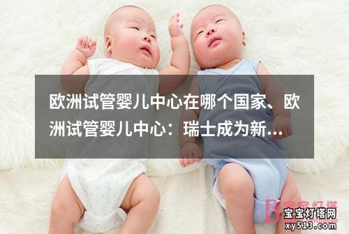 欧洲试管婴儿中心在哪个国家、欧洲试管婴儿中心：瑞士成为新热点