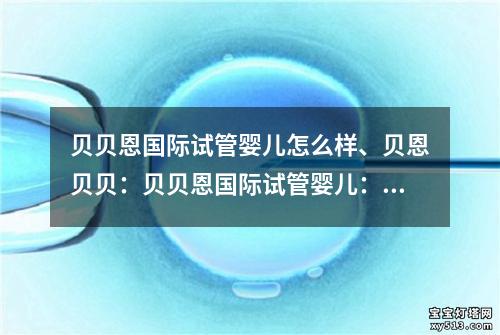 贝贝恩国际试管婴儿怎么样、贝恩贝贝：贝贝恩国际试管婴儿：生命的奇迹和希望