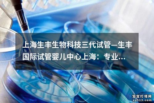 上海生丰生物科技三代试管—生丰国际试管婴儿中心上海：专业助您圆梦育儿