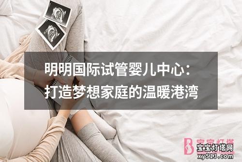 明明国际试管婴儿中心：打造梦想家庭的温暖港湾