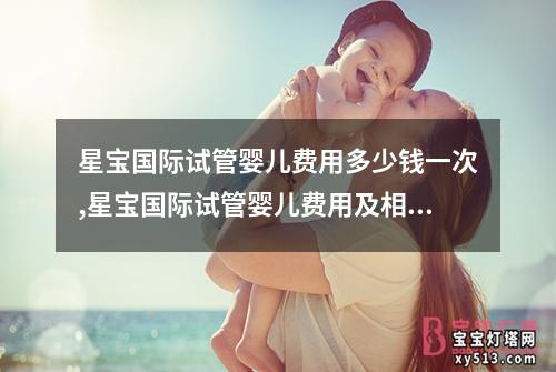 星宝国际试管婴儿费用多少钱一次,星宝国际试管婴儿费用及相关费用明细