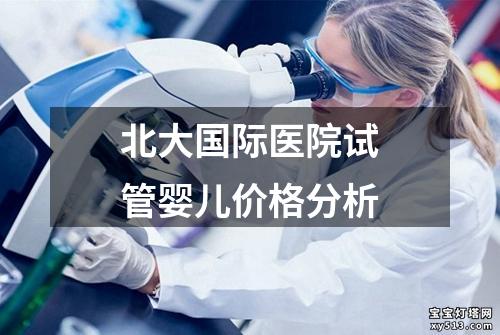 北大国际医院试管婴儿价格分析