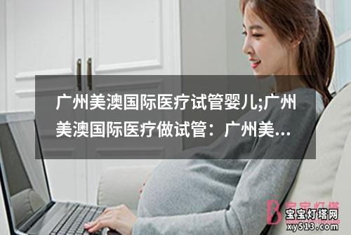 广州美澳国际医疗试管婴儿;广州美澳国际医疗做试管：广州美澳国际医疗：试管婴儿中心