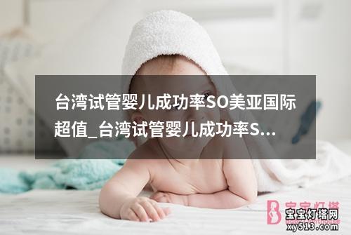 台湾试管婴儿成功率SO美亚国际超值_台湾试管婴儿成功率SO美亚国际超值