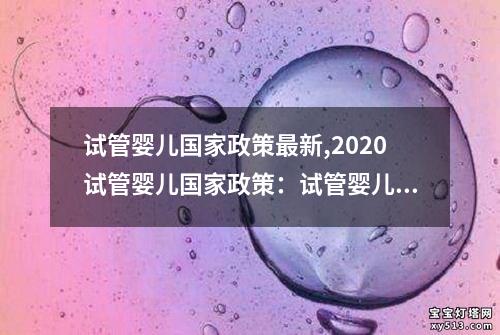 试管婴儿国家政策最新,2020试管婴儿国家政策：试管婴儿国家政策：最新动态