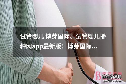 试管婴儿 博芽国际、试管婴儿播种网app最新版：博芽国际：试管婴儿技术的先驱者