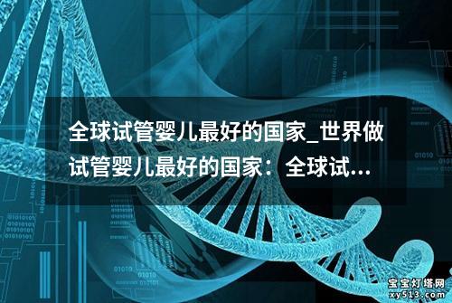 全球试管婴儿最好的国家_世界做试管婴儿最好的国家：全球试管婴儿最佳国家排名