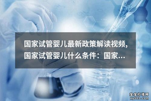 国家试管婴儿最新政策解读视频,国家试管婴儿什么条件：国家最新试管婴儿政策解读视频