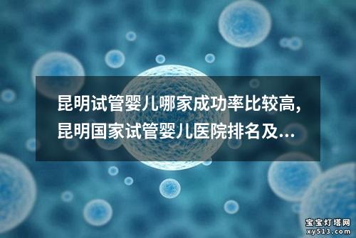 昆明试管婴儿哪家成功率比较高,昆明国家试管婴儿医院排名及口碑调查