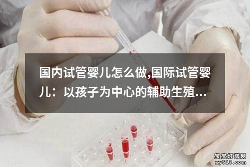 国内试管婴儿怎么做,国际试管婴儿：以孩子为中心的辅助生殖技术