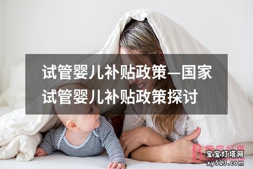 试管婴儿补贴政策—国家试管婴儿补贴政策探讨