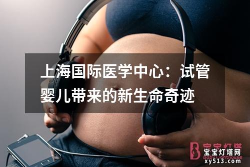 上海国际医学中心：试管婴儿带来的新生命奇迹