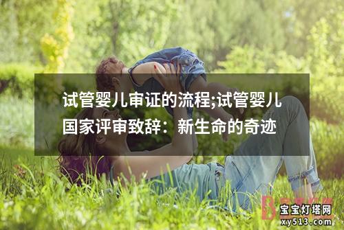 试管婴儿审证的流程;试管婴儿国家评审致辞：新生命的奇迹