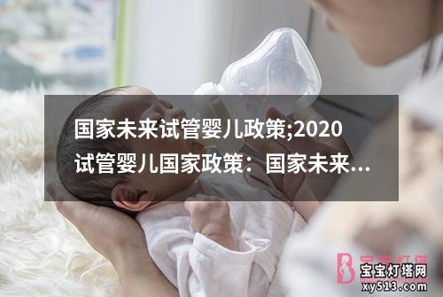 国家未来试管婴儿政策;2020试管婴儿国家政策：国家未来试管婴儿政策研究