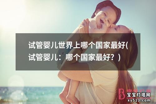 试管婴儿世界上哪个国家最好(试管婴儿：哪个国家最好？)