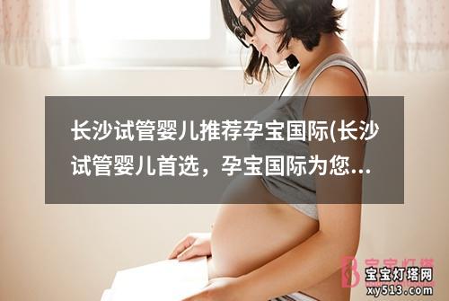 长沙试管婴儿推荐孕宝国际(长沙试管婴儿首选，孕宝国际为您解决生育难题)