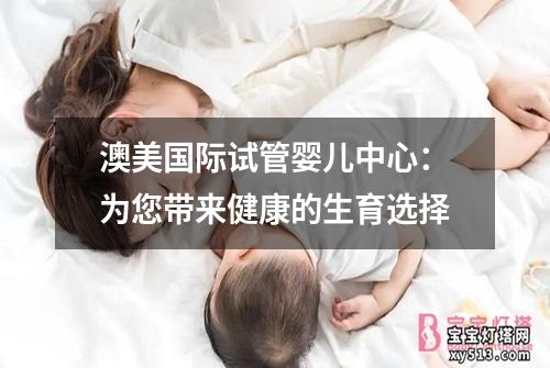 澳美国际试管婴儿中心：为您带来健康的生育选择