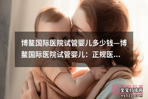 博鳌国际医院试管婴儿多少钱—博鳌国际医院试管婴儿：正规医疗服务的探讨