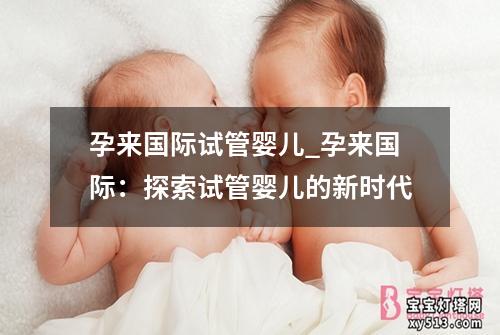 孕来国际试管婴儿_孕来国际：探索试管婴儿的新时代