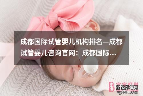 成都国际试管婴儿机构排名—成都试管婴儿咨询官网：成都国际试管婴儿机构排名及评价