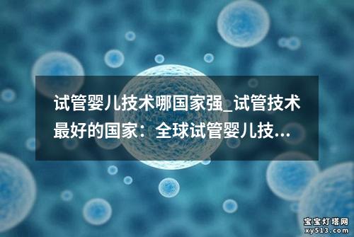 试管婴儿技术哪国家强_试管技术最好的国家：全球试管婴儿技术哪国家强？