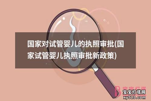 国家对试管婴儿的执照审批(国家试管婴儿执照审批新政策)