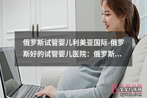 俄罗斯试管婴儿利美亚国际-俄罗斯好的试管婴儿医院：俄罗斯试管婴儿利美亚国际：新生命的奇迹