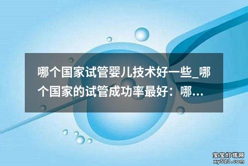 哪个国家试管婴儿技术好一些_哪个国家的试管成功率最好：哪个国家的试管婴儿技术更优秀