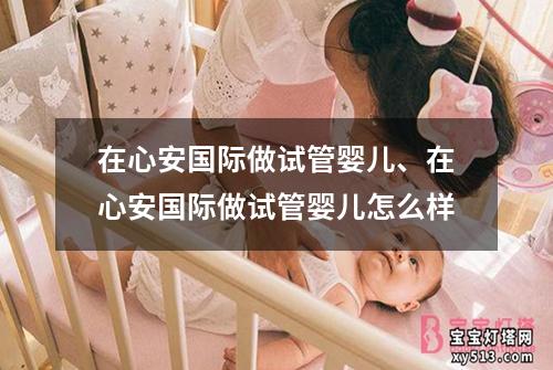 在心安国际做试管婴儿、在心安国际做试管婴儿怎么样