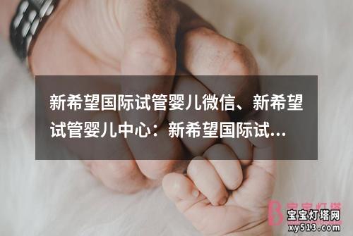 新希望国际试管婴儿微信、新希望试管婴儿中心：新希望国际试管婴儿微信，为您解答疑问