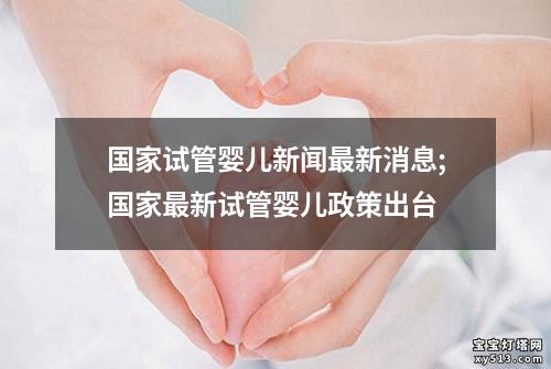 国家试管婴儿新闻最新消息;国家最新试管婴儿政策出台