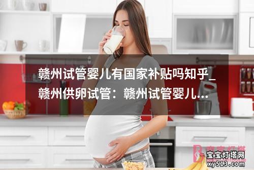 赣州试管婴儿有国家补贴吗知乎_赣州供卵试管：赣州试管婴儿国家补贴政策了解一下？