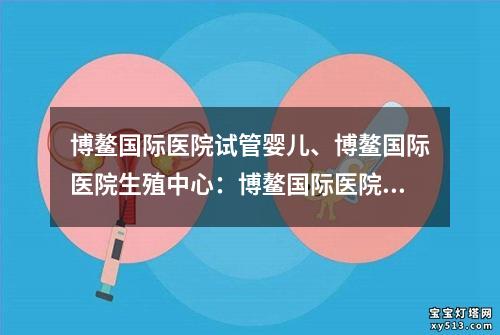 博鳌国际医院试管婴儿、博鳌国际医院生殖中心：博鳌国际医院：试管婴儿治疗中心