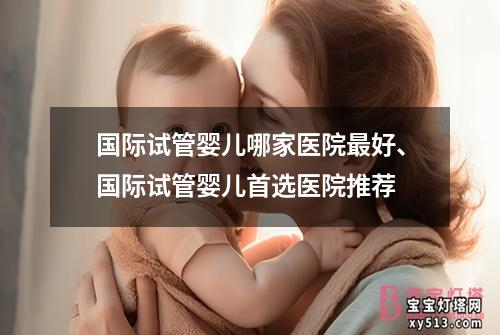 国际试管婴儿哪家医院最好、国际试管婴儿首选医院推荐